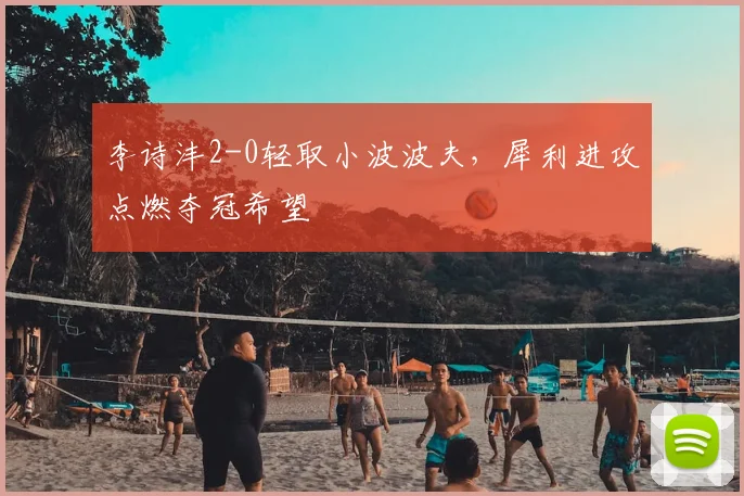 李诗沣2-0轻取小波波夫，犀利进攻点燃夺冠希望