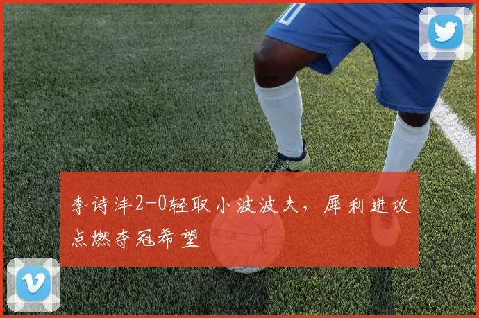 李诗沣2-0轻取小波波夫，犀利进攻点燃夺冠希望