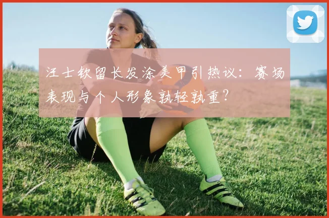 汪士钦留长发涂美甲引热议：赛场表现与个人形象孰轻孰重？